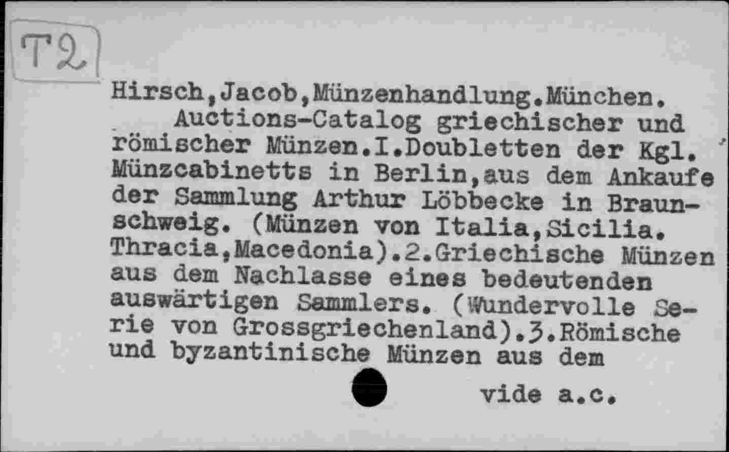 ﻿ТІ)
Hirsch,Jacob,Münzenhandlung•München.
Auctions-Catalog griechischer und römischer Münzen.I.Doubletten der Kgl. ' Münzcabinetts in Berlin,aus dem Ankäufe der Sammlung Arthur Löbbecke in Braunschweig. (Münzen von Italia,Sicilia. Thracia,Macedonia).2.Griechische Münzen aus dem Nachlasse eines bedeutenden auswärtigen Sammlers. (Wundervolle Serie von Grossgriechenland).J.Römische und byzantinische Münzen aus dem
О vide а.с.